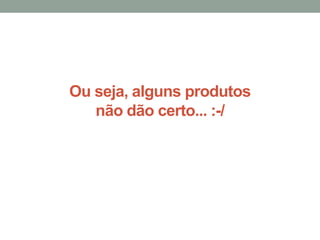 Ou seja, alguns produtos
não dão certo... :-/
 