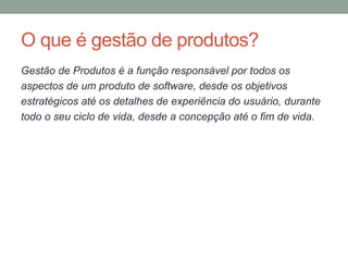 O que é gestão de produtos?
Gestão de Produtos é a função responsável por todos os
aspectos de um produto de software, desde os objetivos
estratégicos até os detalhes de experiência do usuário, durante
todo o seu ciclo de vida, desde a concepção até o fim de vida.
 
