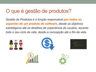 O que é gestão de produtos?
Gestão de Produtos é a função responsável por todos os
aspectos de um produto de software, desde os objetivos
estratégicos até os detalhes de experiência do usuário, durante
todo o seu ciclo de vida, desde a concepção até o fim de vida.
 