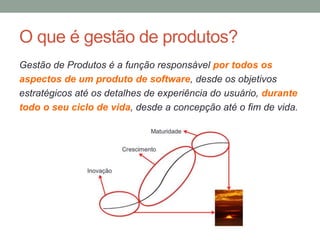 O que é gestão de produtos?
Gestão de Produtos é a função responsável por todos os
aspectos de um produto de software, desde os objetivos
estratégicos até os detalhes de experiência do usuário, durante
todo o seu ciclo de vida, desde a concepção até o fim de vida.
 