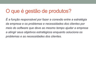 O que é gestão de produtos?
É a função responsável por fazer a conexão entre a estratégia
da empresa e os problemas e necessidades dos clientes por
meio do software que deve ao mesmo tempo ajudar a empresa
a atingir seus objetivos estratégicos enquanto soluciona os
problemas e as necessidades dos clientes.
 
