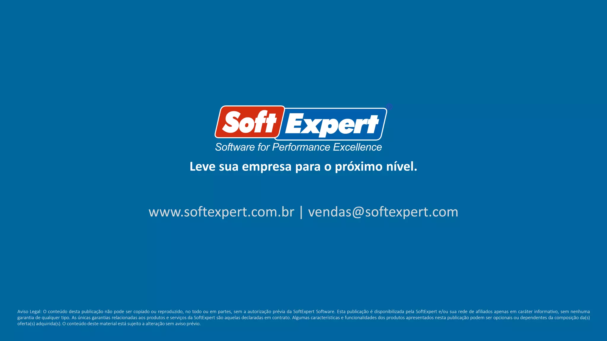 Leve sua empresa para o próximo nível.
www.softexpert.com.br | vendas@softexpert.com
Aviso Legal: O conteúdo desta publicação não pode ser copiado ou reproduzido, no todo ou em partes, sem a autorização prévia da SoftExpert Software. Esta publicação é disponibilizada pela SoftExpert e/ou sua rede de afiliados apenas em caráter informativo, sem nenhuma
garantia de qualquer tipo. As únicas garantias relacionadas aos produtos e serviços da SoftExpert são aquelas declaradas em contrato. Algumas características e funcionalidades dos produtos apresentados nesta publicação podem ser opcionais ou dependentes da composição da(s)
oferta(s) adquirida(s). O conteúdo deste material está sujeito a alteração sem aviso prévio.
 