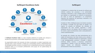 www.softexpert.com.br
A SoftExpert é a empresa líder de mercado de software para
melhoria contínua dos processos e da conformidade
corporativa, oferecendo a mais completa gama de soluções
que habilitam as organizações na melhoria do desempenho
em todos os níveis da organização e no cumprimento
impecável dos programas de governança corporativa e de
conformidade regulamentar.
Fundada em 1995, a SoftExpert possui uma história vencedora
de evolução e inovação nas suas áreas de atuação e de
negócio. As soluções da SoftExpert são utilizadas por
organizações dos mais variados segmentos e portes,
auxiliando mais de 2 mil clientes e 300 mil usuários ao redor
do mundo a operar lucrativamente, evoluir continuadamente e
crescer sustentavelmente.
Da operação até a direção, das áreas administrativas até a
cadeia de fornecimento, dos times internos até os clientes e
fornecedores, a SoftExpert fortalece as organizações a pensar
e agir estrategicamente, promover a inovação e melhoria
contínuas, alinhar recursos e processos, comprometer
colaboradores e clientes, e focar nos resultados chaves do
negócio, criando um diferencial competitivo para
permanecerem a frente da concorrência.
SoftExpert
SoftExpert Excellence Suite
O SoftExpert Excellence Suite é a mais completa plataforma de gestão para alcançar a
excelência em processos, conformidade regulamentar e governança corporativa.
As organizações podem não necessitar de todas as aplicações, ou podem implementar uma
aplicação após a outra, evoluindo a medida que a necessidade aumenta. Independentemente
da estratégia escolhida, somente um ambiente único compartilhado permite que as aplicações
colaborem entre si e se encaixem perfeitamente como peças em um quebra-cabeça da
excelência corporativa.
 