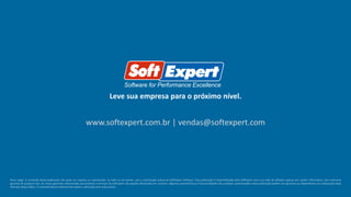 Leve sua empresa para o próximo nível.
www.softexpert.com.br | vendas@softexpert.com
Aviso Legal: O conteúdo desta publicação não pode ser copiado ou reproduzido, no todo ou em partes, sem a autorização prévia da SoftExpert Software. Esta publicação é disponibilizada pela SoftExpert e/ou sua rede de afiliados apenas em caráter informativo, sem nenhuma
garantia de qualquer tipo. As únicas garantias relacionadas aos produtos e serviços da SoftExpert são aquelas declaradas em contrato. Algumas características e funcionalidades dos produtos apresentados nesta publicação podem ser opcionais ou dependentes da composição da(s)
oferta(s) adquirida(s). O conteúdo deste material está sujeito a alteração sem aviso prévio.
 