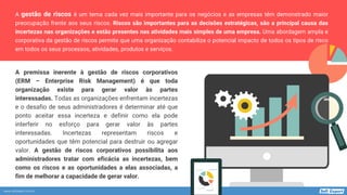 www.softexpert.com.br
A gestão de riscos é um tema cada vez mais importante para os negócios e as empresas têm demonstrado maior
preocupação frente aos seus riscos. Riscos são importantes para as decisões estratégicas, são a principal causa das
incertezas nas organizações e estão presentes nas atividades mais simples de uma empresa. Uma abordagem ampla e
corporativa da gestão de riscos permite que uma organização contabilize o potencial impacto de todos os tipos de risco
em todos os seus processos, atividades, produtos e serviços.
A premissa inerente à gestão de riscos corporativos
(ERM – Enterprise Risk Management) é que toda
organização existe para gerar valor às partes
interessadas. Todas as organizações enfrentam incertezas
e o desafio de seus administradores é determinar até que
ponto aceitar essa incerteza e definir como ela pode
interferir no esforço para gerar valor às partes
interessadas. Incertezas representam riscos e
oportunidades que têm potencial para destruir ou agregar
valor. A gestão de riscos corporativos possibilita aos
administradores tratar com eficácia as incertezas, bem
como os riscos e as oportunidades a elas associadas, a
fim de melhorar a capacidade de gerar valor.
 