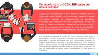 www.softexpert.com.br
A gestão de riscos corporativos é um processo conduzido em uma
organização pelo conselho de administração, diretoria e demais
empregados, aplicado no estabelecimento de estratégias,
formuladas para identificar em toda a organização eventos em
potencial, capazes de afetá-la, e administrar os riscos de modo a
mantê-los compatíveis com o apetite ao risco da organização e
prover garantia razoável do cumprimento dos seus objetivos.
Uma iniciativa bem-sucedida de gestão de riscos corporativos pode afetar a
probabilidade e o impacto de possíveis riscos, assim como proporcionar benefícios
relacionados a decisões estratégicas mais bem fundamentadas, processos de
mudança bem-sucedidos e aumento da eficiência operacional. Outros benefícios
incluem a redução do custo do capital, relatórios financeiros mais precisos, vantagem
competitiva, melhoria da percepção da organização, melhor presença de mercado e, no
caso de organizações de serviço público, aprimoramento no apoio político e
comunitário.
De acordo com o COSO, ERM pode ser
assim definido:
 