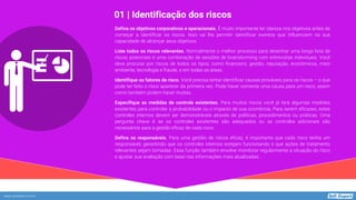 www.softexpert.com.br
Defina os objetivos corporativos e operacionais. É muito importante ter clareza nos objetivos antes de
começar a identificar os riscos. Isso vai lhe permitir identificar eventos que influenciem na sua
capacidade de alcançar seus objetivos.
Liste todos os riscos relevantes. Normalmente o melhor processo para desenhar uma longa lista de
riscos potenciais é uma combinação de sessões de brainstorming com entrevistas individuais. Você
deve procurar por riscos de todos os tipos, como financeiro, gestão, reputação, econômicos, meio
ambiente, tecnologia e fraude, e em todas as áreas.
Identifique os fatores de risco. Você precisa tentar identificar causas prováveis para os riscos – o que
pode ter feito o risco aparecer da primeira vez. Pode haver somente uma causa para um risco, assim
como também podem haver muitas.
Especifique as medidas de controle existentes. Para muitos riscos você já terá algumas medidas
existentes para controlar a probabilidade ou o impacto de sua ocorrência. Para serem eficazes, estes
controles internos devem ser demonstráveis através de políticas, procedimentos ou práticas. Uma
pergunta chave é se os controles existentes são adequados ou se controles adicionais são
necessários para a gestão eficaz de cada risco.
Defina os responsáveis. Para uma gestão de riscos eficaz, é importante que cada risco tenha um
responsável, garantindo que os controles internos estejam funcionando e que ações de tratamento
relevantes sejam tomadas. Essa função também envolve monitorar regularmente a situação do risco
e ajustar sua avaliação com base nas informações mais atualizadas.
01 | Identificação dos riscos
 