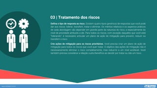 www.softexpert.com.br
Defina o tipo de resposta ao risco. Existem quatro tipos genéricos de respostas que você pode
dar aos riscos: tolerar, transferir, tratar e eliminar. Os méritos relativos e os aspectos práticos
de cada abordagem vão depender em grande parte da natureza do risco, e especialmente do
nível de prioridade atribuído a ele. Para todos os riscos, com exceção daqueles que você está
“tolerando”, é necessário articular um plano de ação de mitigação para prevenir, reduzir ou
transferir o risco.
Crie ações de mitigação para os riscos prioritários. Você precisa criar um plano de ação de
mitigação para todos os riscos que você quer tratar. O objetivo das ações de mitigação não é
necessariamente eliminar o risco completamente, mas reduzi-lo a um nível aceitável. Você
também precisa considerar a relação custo/benefício ao decidir por tratar ou não um risco.
03 | Tratamento dos riscos
 