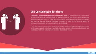www.softexpert.com.br
Consolide a informação e verifique o progresso dos riscos. A comunicação em um processo
de gestão de riscos se aplica em todas as etapas do ciclo de vida do risco, embora se possa
dizer que ela é mais crítica na etapa de monitoramento. A forma de se comunicar o resultado
dos riscos é algo que deve ser planejado e definido no início do processo de gestão, já
pensando no conteúdo, formato e frequência da divulgação.
Perfil dos riscos, riscos críticos, andamento dos planos de mitigação, situação dos riscos,
tendência e mapas de calor (heat maps) são alguns dos tipos de relatórios ou dashboards que
você irá querer ter em cada etapa do processo de gestão de riscos.
05 | Comunicação dos riscos
 