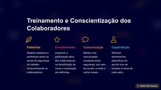 Treinamento e Conscientização dos
Colaboradores
Palestras
Realizar palestras e
workshops sobre os
temas de segurança
do trabalho,
conscientizando os
colaboradores.
Envolvimento
Incentivar a
participação ativa
dos colaboradores
na identificação de
riscos e proposição
de melhorias.
Comunicação
Manter uma
comunicação
constante sobre
segurança, por meio
de murais, e-mails e
outros canais.
Capacitação
Oferecer
treinamentos
específicos de
acordo com as
funções e riscos de
cada setor.
 