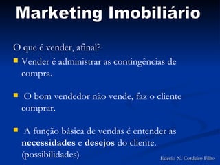 O que é vender, afinal? Vender é administrar as contingências de compra. O  bom vendedor não vende, faz o cliente comprar. A função básica de vendas é entender as  necessidades  e  desejos  do cliente. (possibilidades) Marketing Imobiliário Edecio N. Cordeiro Filho 