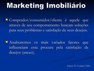 Comprador/consumidor/cliente é aquele que através de seu comportamento buscam soluções para seus problemas e satisfação de seus desejos. Analisaremos os mais variados fatores que influenciam essa procura pela satisfação de desejos (anexo). Marketing Imobiliário Edecio N. Cordeiro Filho 