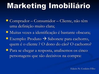 Comprador – Consumidor – Cliente, não têm uma definição muito clara; Muitas vezes a identificação é bastante obscura; Exemplo: Produto    Sabonete para cachorro, quem é o cliente ? O dono do cão? O cachorro? Para se chegar a resposta, analisemos os cinco personagens que são decisivos na compra:  Marketing Imobiliário Edecio N. Cordeiro Filho 