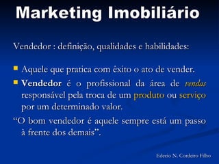 Vendedor : definição, qualidades e habilidades: Aquele que pratica com êxito o ato de vender. Vendedor  é o profissional da área de  vendas  responsável pela troca de um  produto  ou  serviço  por um determinado valor. “O bom vendedor é aquele sempre está um passo à frente dos demais”. Marketing Imobiliário Edecio N. Cordeiro Filho 