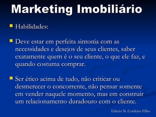 Habilidades: Deve estar em perfeita sintonia com as necessidades e desejos de seus clientes, saber exatamente quem é o seu cliente, o que ele faz, e quando costuma comprar.  Ser ético acima de tudo, não criticar ou desmerecer o concorrente, não pensar somente em vender naquele momento, mas em construir um relacionamento duradouro com o cliente.  Marketing Imobiliário Edecio N. Cordeiro Filho 