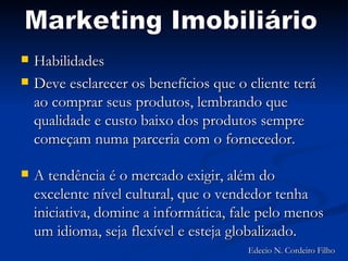 Habilidades Deve esclarecer os benefícios que o cliente terá ao comprar seus produtos, lembrando que qualidade e custo baixo dos produtos sempre começam numa parceria com o fornecedor.  A tendência é o mercado exigir, além do excelente nível cultural, que o vendedor tenha iniciativa, domine a informática, fale pelo menos um idioma, seja flexível e esteja globalizado.  Marketing Imobiliário Edecio N. Cordeiro Filho 