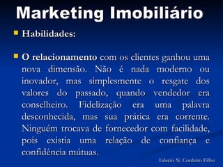 Habilidades: O relacionamento  com os clientes ganhou uma nova dimensão. Não é nada moderno ou inovador, mas simplesmente o resgate dos valores do passado, quando vendedor era conselheiro. Fidelização era uma palavra desconhecida, mas sua prática era corrente. Ninguém trocava de fornecedor com facilidade, pois existia uma relação de confiança e confidência mútuas. Marketing Imobiliário Edecio N. Cordeiro Filho 