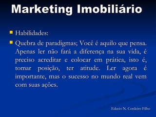 Habilidades:  Quebra de paradigmas; Você é aquilo que pensa. Apenas ler não fará a diferença na sua vida, é preciso acreditar e colocar em prática, isto é, tomar posição, ter atitude. Ler agora é importante, mas o sucesso no mundo real vem com suas ações. Marketing Imobiliário Edecio N. Cordeiro Filho 