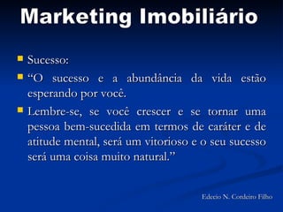 Sucesso:  “O sucesso e a abundância da vida estão esperando por você. Lembre-se, se você crescer e se tornar uma pessoa bem-sucedida em termos de caráter e de atitude mental, será um vitorioso e o seu sucesso será uma coisa muito natural.” Marketing Imobiliário Edecio N. Cordeiro Filho 
