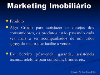 Produto Algo Criado para satisfazer os desejos dos consumidores, os produtos estão passando cada vez mais a ser acompanhados de um valor agregado maior que facilite a venda.  Ex: Serviço pós-venda, garantia, assistência técnica, telefone para consultas, brindes etc. Marketing Imobiliário Edecio N. Cordeiro Filho 
