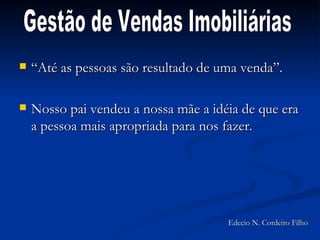 “Até as pessoas são resultado de uma venda”. Nosso pai vendeu a nossa mãe a idéia de que era a pessoa mais apropriada para nos fazer. Gestão de Vendas Imobiliárias Edecio N. Cordeiro Filho 