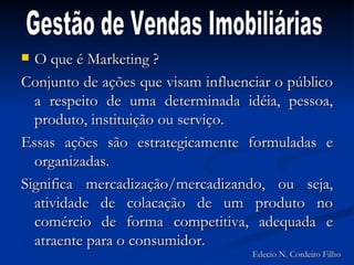 O que é Marketing ? Conjunto de ações que visam influenciar o público a respeito de uma determinada idéia, pessoa, produto, instituição ou serviço. Essas ações são estrategicamente formuladas e organizadas. Significa mercadização/mercadizando, ou seja, atividade de colacação de um produto no comércio de forma competitiva, adequada e atraente para o consumidor. Gestão de Vendas Imobiliárias Edecio N. Cordeiro Filho 