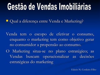 Qual a diferença entre Venda e Marketing? Venda tem o escopo de efetivar o consumo, enquanto o marketing tem como objetivo gerar no consumidor a propensão ao consumo.  O Marketing situa-se no plano estratégico; as Vendas buscam operacionalizar as decisões estratégicas do marketing Gestão de Vendas Imobiliárias Edecio N. Cordeiro Filho 