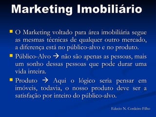 O Marketing voltado para área imobiliária segue as mesmas técnicas de qualquer outro mercado, a diferença está no público-alvo e no produto. Público-Alvo    não são apenas as pessoas, mais um sonho dessas pessoas que pode durar uma vida inteira. Produto    Aqui o lógico seria pensar em imóveis, todavia, o nosso produto deve ser a satisfação por inteiro do público-alvo. Marketing Imobiliário Edecio N. Cordeiro Filho 