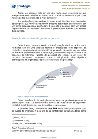 Gestão de Pessoas p/ Analista do TRT-RS
Teoria e exercícios comentados
Prof. Rodrigo Rennó Aula 00
Prof. Rodrigo Rennó
www.estrategiaconcursos.com.br 9 de 53
Assim, as pessoas hoje em dia são muito mais exigentes do que
antigamente com relação ao contexto do trabalho! Somente suprir suas
necessidades materiais não é mais suficiente.
A organização moderna deve procurar suprir também suas demandas
psicológicas, sua necessidade por um trabalho desafiador e gratificante, por
um clima organizacional acolhedor8
. E isto não é possível com um antigo
departamento de Recursos Humanos - preocupado apenas com tarefas
burocráticas.
Evolução dos modelos de gestão de pessoas
Desta forma, estamos vendo a transformação da área de Recursos
Humanos sair de uma posição reativa e preocupada com aspectos de
controle e papelada (o departamento de pessoal), passando por um setor
de RH mais preocupado com a motivação, com o clima organizacional e os
aspectos de liderança (gestão de pessoas) até chegar a um setor de
recursos humanos preocupado com o atingimento dos objetivos
estratégicos da organização (gestão estratégica de pessoas)9
.
Figura 3 - Evolução da Área de Gestão de Pessoas
Outra classificação da evolução dos modelos de gestão de pessoas foi
descrita por Tose10
. De acordo com a autora, as fases seriam as seguintes:
contábil, legal, tecnicista, administrativa e estratégica.
A primeira fase, chamada de contábil, seria mais preocupada com
os custos da empresa. A ideia era de se contabilizar os trabalhadores como
8
(Marras, 2011)
9
(Schikmann, 2010)
10
(Tose, 1997) apud (Marras, 2011)
Departamento
de Pessoal
Gestão de
Pessoas
Gestão
Estratégica
de Pessoas
00000000000
00000000000 - DEMO
 