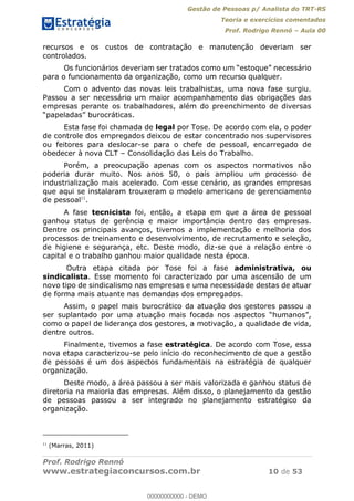 Gestão de Pessoas p/ Analista do TRT-RS
Teoria e exercícios comentados
Prof. Rodrigo Rennó Aula 00
Prof. Rodrigo Rennó
www.estrategiaconcursos.com.br 10 de 53
recursos e os custos de contratação e manutenção deveriam ser
controlados.
para o funcionamento da organização, como um recurso qualquer.
Com o advento das novas leis trabalhistas, uma nova fase surgiu.
Passou a ser necessário um maior acompanhamento das obrigações das
empresas perante os trabalhadores, além do preenchimento de diversas
Esta fase foi chamada de legal por Tose. De acordo com ela, o poder
de controle dos empregados deixou de estar concentrado nos supervisores
ou feitores para deslocar-se para o chefe de pessoal, encarregado de
obedecer à nova CLT Consolidação das Leis do Trabalho.
Porém, a preocupação apenas com os aspectos normativos não
poderia durar muito. Nos anos 50, o país ampliou um processo de
industrialização mais acelerado. Com esse cenário, as grandes empresas
que aqui se instalaram trouxeram o modelo americano de gerenciamento
de pessoal11
.
A fase tecnicista foi, então, a etapa em que a área de pessoal
ganhou status de gerência e maior importância dentro das empresas.
Dentre os principais avanços, tivemos a implementação e melhoria dos
processos de treinamento e desenvolvimento, de recrutamento e seleção,
de higiene e segurança, etc. Deste modo, diz-se que a relação entre o
capital e o trabalho ganhou maior qualidade nesta época.
Outra etapa citada por Tose foi a fase administrativa, ou
sindicalista. Esse momento foi caracterizado por uma ascensão de um
novo tipo de sindicalismo nas empresas e uma necessidade destas de atuar
de forma mais atuante nas demandas dos empregados.
Assim, o papel mais burocrático da atuação dos gestores passou a
ser suplantado por uma
como o papel de liderança dos gestores, a motivação, a qualidade de vida,
dentre outros.
Finalmente, tivemos a fase estratégica. De acordo com Tose, essa
nova etapa caracterizou-se pelo início do reconhecimento de que a gestão
de pessoas é um dos aspectos fundamentais na estratégia de qualquer
organização.
Deste modo, a área passou a ser mais valorizada e ganhou status de
diretoria na maioria das empresas. Além disso, o planejamento da gestão
de pessoas passou a ser integrado no planejamento estratégico da
organização.
11
(Marras, 2011)
00000000000
00000000000 - DEMO
 
