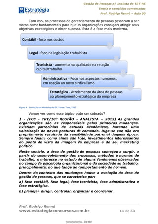Gestão de Pessoas p/ Analista do TRT-RS
Teoria e exercícios comentados
Prof. Rodrigo Rennó Aula 00
Prof. Rodrigo Rennó
www.estrategiaconcursos.com.br 11 de 53
Com isso, os processos de gerenciamento de pessoas passaram a ser
vistos como fundamentais para que as organizações consigam atingir seus
objetivos estratégicos e obter sucesso. Esta é a fase mais moderna.
Figura 4 - Evolução dos Modelos de GP. Fonte: Tose, 1997
Vamos ver como esse tópico pode ser cobrado?
1 - (FCC TRT/18º REGIÃO ANALISTA 2013) As grandes
organizações são as responsáveis pelas primeiras mudanças.
Existiam patrocínios de estudos acadêmicos, havendo uma
valorização de novas posturas de comando. Diga-se que não era
propriamente resultado da sensibilidade patronal daquela época.
Sempre foram, como ainda são hoje, investimentos interessantes
do ponto de vista da imagem da empresa e do seu marketing
político.
Neste cenário, a área de gestão de pessoas começou a surgir, a
partir do desenvolvimento dos processos, métodos e normas de
trabalho, o interesse no estudo de alguns fenômenos observados
no campo da psicologia organizacional e da sociedade no trabalho,
principalmente, no que tange ao comportamento do homem.
Dentro do contexto das mudanças houve a evolução da área de
gestão de pessoas, que se caracteriza por:
a) fase contábil, fase legal, fase tecnicista, fase administrativa e
fase estratégica.
b) planejar, dirigir, controlar, organizar e coordenar.
Contábil - foco nos custos
Legal - foco na legislação trabalhista
Tecnicista - aumento na qualidade na relação
capital/trabalho
Administrativa - Foco nos aspectos humanos,
em reação ao novo sindicalismo
Estratégica - Atrelamento da área de pessoas
ao planejamento estratégico da empresa
00000000000
00000000000 - DEMO
 