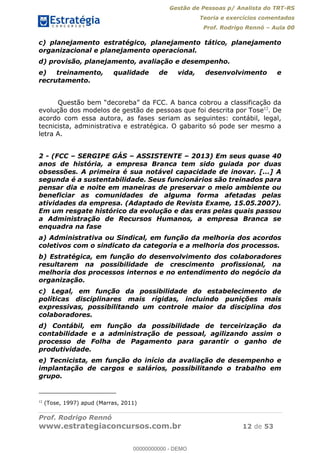 Gestão de Pessoas p/ Analista do TRT-RS
Teoria e exercícios comentados
Prof. Rodrigo Rennó Aula 00
Prof. Rodrigo Rennó
www.estrategiaconcursos.com.br 12 de 53
c) planejamento estratégico, planejamento tático, planejamento
organizacional e planejamento operacional.
d) provisão, planejamento, avaliação e desempenho.
e) treinamento, qualidade de vida, desenvolvimento e
recrutamento.
evolução dos modelos de gestão de pessoas que foi descrita por Tose12
. De
acordo com essa autora, as fases seriam as seguintes: contábil, legal,
tecnicista, administrativa e estratégica. O gabarito só pode ser mesmo a
letra A.
2 - (FCC SERGIPE GÁS ASSISTENTE 2013) Em seus quase 40
anos de história, a empresa Branca tem sido guiada por duas
obsessões. A primeira é sua notável capacidade de inovar. [...] A
segunda é a sustentabilidade. Seus funcionários são treinados para
pensar dia e noite em maneiras de preservar o meio ambiente ou
beneficiar as comunidades de alguma forma afetadas pelas
atividades da empresa. (Adaptado de Revista Exame, 15.05.2007).
Em um resgate histórico da evolução e das eras pelas quais passou
a Administração de Recursos Humanos, a empresa Branca se
enquadra na fase
a) Administrativa ou Sindical, em função da melhoria dos acordos
coletivos com o sindicato da categoria e a melhoria dos processos.
b) Estratégica, em função do desenvolvimento dos colaboradores
resultarem na possibilidade de crescimento profissional, na
melhoria dos processos internos e no entendimento do negócio da
organização.
c) Legal, em função da possibilidade do estabelecimento de
políticas disciplinares mais rígidas, incluindo punições mais
expressivas, possibilitando um controle maior da disciplina dos
colaboradores.
d) Contábil, em função da possibilidade de terceirização da
contabilidade e a administração de pessoal, agilizando assim o
processo de Folha de Pagamento para garantir o ganho de
produtividade.
e) Tecnicista, em função do início da avaliação de desempenho e
implantação de cargos e salários, possibilitando o trabalho em
grupo.
12
(Tose, 1997) apud (Marras, 2011)
00000000000
00000000000 - DEMO
 