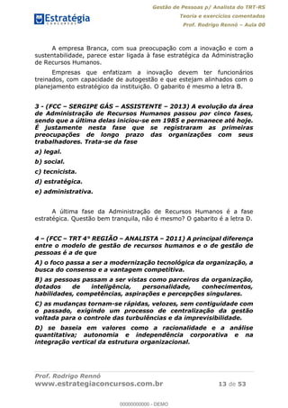 Gestão de Pessoas p/ Analista do TRT-RS
Teoria e exercícios comentados
Prof. Rodrigo Rennó Aula 00
Prof. Rodrigo Rennó
www.estrategiaconcursos.com.br 13 de 53
A empresa Branca, com sua preocupação com a inovação e com a
sustentabilidade, parece estar ligada à fase estratégica da Administração
de Recursos Humanos.
Empresas que enfatizam a inovação devem ter funcionários
treinados, com capacidade de autogestão e que estejam alinhados com o
planejamento estratégico da instituição. O gabarito é mesmo a letra B.
3 - (FCC SERGIPE GÁS ASSISTENTE 2013) A evolução da área
de Administração de Recursos Humanos passou por cinco fases,
sendo que a última delas iniciou-se em 1985 e permanece até hoje.
É justamente nesta fase que se registraram as primeiras
preocupações de longo prazo das organizações com seus
trabalhadores. Trata-se da fase
a) legal.
b) social.
c) tecnicista.
d) estratégica.
e) administrativa.
A última fase da Administração de Recursos Humanos é a fase
estratégica. Questão bem tranquila, não é mesmo? O gabarito é a letra D.
4 (FCC TRT 4° REGIÃO ANALISTA 2011) A principal diferença
entre o modelo de gestão de recursos humanos e o de gestão de
pessoas é a de que
A) o foco passa a ser a modernização tecnológica da organização, a
busca do consenso e a vantagem competitiva.
B) as pessoas passam a ser vistas como parceiros da organização,
dotados de inteligência, personalidade, conhecimentos,
habilidades, competências, aspirações e percepções singulares.
C) as mudanças tornam-se rápidas, velozes, sem contiguidade com
o passado, exigindo um processo de centralização da gestão
voltada para o controle das turbulências e da imprevisibilidade.
D) se baseia em valores como a racionalidade e a análise
quantitativa; autonomia e independência corporativa e na
integração vertical da estrutura organizacional.
00000000000
00000000000 - DEMO
 