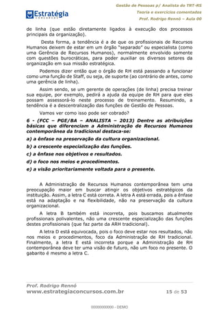 Gestão de Pessoas p/ Analista do TRT-RS
Teoria e exercícios comentados
Prof. Rodrigo Rennó Aula 00
Prof. Rodrigo Rennó
www.estrategiaconcursos.com.br 15 de 53
de linha (que estão diretamente ligados à execução dos processos
principais da organização).
Desta forma, a tendência é a de que os profissionais de Recursos
Humanos deixem de estar
uma Gerência de Recursos Humanos), normalmente envolvido somente
com questões burocráticas, para poder auxiliar os diversos setores da
organização em sua missão estratégica.
Podemos dizer então que o órgão de RH está passando a funcionar
como uma função de Staff, ou seja, de suporte (ao contrário de antes, como
uma gerência de linha).
Assim sendo, se um gerente de operações (de linha) precisa treinar
sua equipe, por exemplo, pedirá a ajuda da equipe de RH para que eles
possam assessorá-lo neste processo de treinamento. Resumindo, a
tendência é a descentralização das funções de Gestão de Pessoas.
Vamos ver como isso pode ser cobrado?
6 - (FCC PGE/BA ANALISTA 2013) Dentre as atribuições
básicas que diferenciam a Administração de Recursos Humanos
contemporânea da tradicional destaca-se:
a) a ênfase na preservação da cultura organizacional.
b) a crescente especialização das funções.
c) a ênfase nos objetivos e resultados.
d) o foco nos meios e procedimentos.
e) a visão prioritariamente voltada para o presente.
A Administração de Recursos Humanos contemporânea tem uma
preocupação maior em buscar atingir os objetivos estratégicos da
instituição. Assim, a letra C está correta. A letra A está errada, pois a ênfase
está na adaptação e na flexibilidade, não na preservação da cultura
organizacional.
A letra B também está incorreta, pois buscamos atualmente
profissionais polivalentes, não uma crescente especialização das funções
destes profissionais (que faz parte da ARH tradicional).
A letra D está equivocada, pois o foco deve estar nos resultados, não
nos meios e procedimentos, foco da Administração de RH tradicional.
Finalmente, a letra E está incorreta porque a Administração de RH
contemporânea deve ter uma visão de futuro, não um foco no presente. O
gabarito é mesmo a letra C.
00000000000
00000000000 - DEMO
 