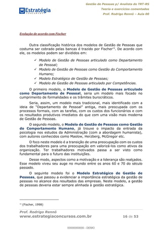 Gestão de Pessoas p/ Analista do TRT-RS
Teoria e exercícios comentados
Prof. Rodrigo Rennó Aula 00
Prof. Rodrigo Rennó
www.estrategiaconcursos.com.br 16 de 53
Evolução de acordo com Fischer
Outra classificação histórica dos modelos de Gestão de Pessoas que
costuma ser cobrado pelas bancas é trazido por Fischer14
. De acordo com
ele, os modelos podem ser divididos em:
Modelo de Gestão de Pessoas articulado como Departamento
de Pessoal;
Modelo de Gestão de Pessoas como Gestão do Comportamento
Humano;
Modelo Estratégico de Gestão de Pessoas;
Modelo de Gestão de Pessoas articulado por Competências.
O primeiro modelo, o Modelo de Gestão de Pessoas articulado
como Departamento de Pessoal, seria um modelo mais focado no
cumprimento de formalidades e os trâmites burocráticos.
Seria, assim, um modelo mais tradicional, mais identificado com a
processos formais, com as tarefas, com os custos dos funcionários e com
os resultados produtivos imediatos do que com uma visão mais moderna
de Gestão de Pessoas.
O segundo modelo, o Modelo de Gestão de Pessoas como Gestão
do Comportamento Humano, já trouxe o impacto da entrada da
psicologia nos estudos da Administração (com a abordagem humanista),
com autores conhecidos como Maslow, Herzberg, McGregor etc.
O foco neste modelo é a transição de uma preocupação com os custos
dos trabalhadores para uma preocupação em valorizá-los como ativos da
organização. Ter trabalhadores motivados passa a ser visto como
fundamental para o futuro das instituições.
Desse modo, aspectos como a motivação e a liderança são realçados.
Esse modelo viveu seu auge no mundo entre os anos 60 e 70 do século
passado.
O seguinte modelo foi o Modelo Estratégico de Gestão de
Pessoas, que passou a evidenciar a importância estratégica da gestão de
pessoas no alcance dos resultados das empresas. Neste modelo, a gestão
de pessoas deveria estar sempre alinhada à gestão estratégica.
14
(Fischer, 1998)
00000000000
00000000000 - DEMO
 
