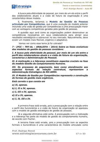 Gestão de Pessoas p/ Analista do TRT-RS
Teoria e exercícios comentados
Prof. Rodrigo Rennó Aula 00
Prof. Rodrigo Rennó
www.estrategiaconcursos.com.br 17 de 53
A busca pela efetividade de pessoal, por meio de um elo entre o perfil
dos colaboradores atuais e a visão de futuro da organização é uma
característica desse modelo.
E, finalmente, teríamos o Modelo de Gestão de Pessoas
articulado por Competências, que é uma evolução do modelo anterior
incluindo uma visão de gestão por competências e uma preocupação maior
com as vantagens competitivas geradas pela gestão de pessoas.
A questão aqui será como as organizações podem desenvolver as
competências necessárias em seus colaboradores para atingir seus
resultados estratégicos e sobreviver no seu mercado. Naturalmente, deve
existir um modelo mais flexível, orgânico e adaptativo.
Vamos ver como esse tema já foi cobrado?
7 - (FCC TRT-AL ANALISTA 2014) Sobre as fases evolutivas
dos modelos de gestão de pessoas considere:
I. A busca pela efetividade de pessoal, por meio de um elo entre o
perfil dos colaboradores atuais e a visão de futuro da organização,
caracteriza a Administração de Pessoal.
II. A motivação e a liderança constituem aspectos cruciais na fase
do modelo Gestão do Comportamento Humano.
III. Os processos de pagamento, bem como atendimento aos
aspectos formais da relação contratual, representam a
Administração Estratégica de RH-AERH.
IV. O Modelo de Gestão por Competências representa a construção
de formas de gestão mais orgânicas.
Está correto o que consta em
a) II, apenas.
b) I, II e IV, apenas.
c) I, III e IV, apenas.
d) II e IV, apenas.
e) I, II, III e IV.
A primeira frase está errada, pois a preocupação com a relação entre
o perfil dos funcionários e a visão de futuro da organização só apareceu
com o modelo de gestão estratégico de gestão de pessoas.
Já a segunda afirmativa está certa. A preocupação com a motivação
e a liderança faz parte do modelo de gestão do comportamento humano,
de acordo com Fischer.
A terceira frase está errada, pois a preocupação com os aspectos
formais e burocráticos é uma característica do modelo articulado como
00000000000
00000000000 - DEMO
 