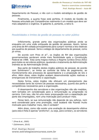 Gestão de Pessoas p/ Analista do TRT-RS
Teoria e exercícios comentados
Prof. Rodrigo Rennó Aula 00
Prof. Rodrigo Rennó
www.estrategiaconcursos.com.br 18 de 53
Departamento de Pessoal, e não com o modelo estratégico de gestão de
pessoas.
Finalmente, a quarta frase está perfeita. O modelo de Gestão de
Pessoas articulado por Competências realmente é um modelo que deve ser
mais adaptativo e orgânico. O gabarito é, portanto, a letra D.
Possibilidades e limites da gestão de pessoas no setor público
Infelizmente, grande parte das organizações públicas ainda se
enquadra em uma visão antiquada da gestão de pessoas. Assim, temos
uma área de RH voltada principalmente para cumprir normas e leis relativas
aos quadros de pessoal. Seria o estágio de departamento de pessoal, como
já vimos.
De acordo com Pires et al15
, os órgãos de RH das organizações
governamentais perderam ainda mais flexibilidade após a Constituição
Federal de 1988. Esta carta magna instituiu o Regime Jurídico Único (RJU)
para todos os servidores públicos, igualando o tratamento da Administração
Indireta ao da Administração Direta.
Boa parte do trabalho destes órgãos públicos de pessoal, de acordo
com Schikmann16
, se limita ao controle da folha de pagamento, ao
monitoramento dos processos de aposentadoria e a proposição de leis e
afins. Além disso, estes órgãos acabam desenvolvendo ações reativas e
emergenciais de treinamento e capacitação.
Desta forma, estes órgãos não efetuam um planejamento das
necessidades tanto de número de pessoas necessárias, quanto dos perfis e
competências necessários para a organização.
O desempenho dos servidores e das organizações não são medidos,
nem tomados em consideração para a remuneração ou progressão na
carreira. Com isso, não há uma maior preocupação com a capacitação por
parte dos empregados, nem uma motivação para produzir mais.
Pense bem, se sua remuneração não depende de seu esforço, nem
será considerada para uma promoção, você acabará não ficando muito
motivado para trabalhar mais, não é verdade?
Além disso, como não existe uma avaliação de desempenho efetiva
proforma
15
(Pires & al., 2005)
16
(Schikmann, 2010)
00000000000
00000000000 - DEMO
 