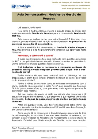 Gestão de Pessoas p/ Analista do TRT-RS
Teoria e exercícios comentados
Prof. Rodrigo Rennó Aula 00
Prof. Rodrigo Rennó
www.estrategiaconcursos.com.br 1 de 53
Aula Demonstrativa: Modelos de Gestão de
Pessoas
Olá pessoal, tudo bem?
Meu nome é Rodrigo Rennó e tenho o grande prazer de iniciar com
vocês um curso de Gestão de Pessoas para o concurso de Analista do
TRT-RS.
Este concurso acabou de ter seu edital lançado! E tivemos, como
previsto, poucas mudanças em relação ao edital passado. As provas estão
previstas para o dia 13 de setembro.
A banca escolhida foi, novamente, a Fundação Carlos Chagas -
FCC. Meu objetivo é o de lhe preparar para conseguir sua aprovação neste
concurso.
Professor, e como será o curso?
O curso que iniciaremos hoje será recheado com questões anteriores
da FCC e das principais bancas do país. Vamos comentar as questões do
último concurso e muitas questões recentes da FCC.
Irei trabalhar a teoria necessária e comentar centenas de
questões
no dia da prova!
Tenho certeza de que esse material fará a diferença na sua
preparação, e, além disso, estarei presente no fórum do curso, que vocês
terão acesso exclusivo!
Tenho o hábito de escrever como se estivesse conversando com o
ica mais
fácil de passar o conteúdo, e, principalmente, mais agradável para vocês
dominarem essa matéria.
Sei que muitos de vocês já estão na estrada dos concursos e já
estudaram alguns destes temas. O que proponho é que façamos um estudo
direcionado. Os temas de nossa matéria são muitos, portanto temos
de focar!
Antes de qualquer coisa, vou dizer um pouquinho sobre mim: sou
carioca e formado em Administração pela PUC do RJ, com Pós-Graduação
em Gestão Administrativa.
Como vocês, já fui concurseiro e disputei diversos concursos da área
de Administração, e sei como é encarar esse desafio. Atualmente, sou
também Gestor Federal no Ministério do Planejamento e estou lotado na
Assessoria Especial para Modernização da Gestão, tendo sido também
00000000000
00000000000 - DEMO
 