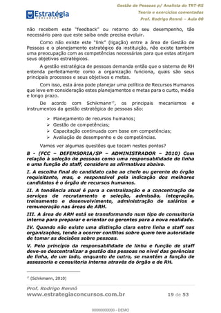 Gestão de Pessoas p/ Analista do TRT-RS
Teoria e exercícios comentados
Prof. Rodrigo Rennó Aula 00
Prof. Rodrigo Rennó
www.estrategiaconcursos.com.br 19 de 53
empenho, tão
necessário para que este saiba onde precisa evoluir.
Pessoas e o planejamento estratégico da instituição, não existe também
uma preocupação com as competências necessárias para que estas atinjam
seus objetivos estratégicos.
A gestão estratégica de pessoas demanda então que o sistema de RH
entenda perfeitamente como a organização funciona, quais são seus
principais processos e seus objetivos e metas.
Com isso, esta área pode planejar uma política de Recursos Humanos
que leve em consideração estes planejamentos e metas para o curto, médio
e longo prazo.
De acordo com Schikmann17
, os principais mecanismos e
instrumentos da gestão estratégica de pessoas são:
Planejamento de recursos humanos;
Gestão de competências;
Capacitação continuada com base em competências;
Avaliação de desempenho e de competências.
Vamos ver algumas questões que tocam nestes pontos?
8 - (FCC DEFENSORIA/SP ADMINISTRADOR 2010) Com
relação à seleção de pessoas como uma responsabilidade de linha
e uma função de staff, considere as afirmativas abaixo.
I. A escolha final do candidato cabe ao chefe ou gerente do órgão
requisitante, mas, o responsável pela indicação dos melhores
candidatos é o órgão de recursos humanos.
II. A tendência atual é para a centralização e a concentração de
serviços de recrutamento e seleção, admissão, integração,
treinamento e desenvolvimento, administração de salários e
remuneração nas áreas de ARH.
III. A área de ARH está se transformando num tipo de consultoria
interna para preparar e orientar os gerentes para a nova realidade.
IV. Quando não existe uma distinção clara entre linha e staff nas
organizações, tende a ocorrer conflitos sobre quem tem autoridade
de tomar as decisões sobre pessoas.
V. Pelo princípio da responsabilidade de linha e função de staff
deve-se descentralizar a gestão das pessoas no nível das gerências
de linha, de um lado, enquanto de outro, se mantém a função de
assessoria e consultoria interna através do órgão e de RH.
17
(Schikmann, 2010)
00000000000
00000000000 - DEMO
 