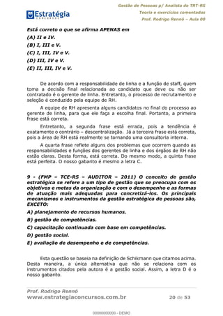 Gestão de Pessoas p/ Analista do TRT-RS
Teoria e exercícios comentados
Prof. Rodrigo Rennó Aula 00
Prof. Rodrigo Rennó
www.estrategiaconcursos.com.br 20 de 53
Está correto o que se afirma APENAS em
(A) II e IV.
(B) I, III e V.
(C) I, III, IV e V.
(D) III, IV e V.
(E) II, III, IV e V.
De acordo com a responsabilidade de linha e a função de staff, quem
toma a decisão final relacionada ao candidato que deve ou não ser
contratado é o gerente de linha. Entretanto, o processo de recrutamento e
seleção é conduzido pela equipe de RH.
A equipe de RH apresenta alguns candidatos no final do processo ao
gerente de linha, para que ele faça a escolha final. Portanto, a primeira
frase está correta.
Entretanto, a segunda frase está errada, pois a tendência é
exatamente o contrário descentralização. Já a terceira frase está correta,
pois a área de RH está realmente se tornando uma consultoria interna.
A quarta frase reflete alguns dos problemas que ocorrem quando as
responsabilidades e funções dos gerentes de linha e dos órgãos de RH não
estão claras. Desta forma, está correta. Do mesmo modo, a quinta frase
está perfeita. O nosso gabarito é mesmo a letra C.
9 - (FMP TCE-RS AUDITOR 2011) O conceito de gestão
estratégica se refere a um tipo de gestão que se preocupa com os
objetivos e metas da organização e com o desempenho e as formas
de atuação mais adequadas para concretizá-los. Os principais
mecanismos e instrumentos da gestão estratégica de pessoas são,
EXCETO:
A) planejamento de recursos humanos.
B) gestão de competências.
C) capacitação continuada com base em competências.
D) gestão social.
E) avaliação de desempenho e de competências.
Esta questão se baseia na definição de Schikmann que citamos acima.
Desta maneira, a única alternativa que não se relaciona com os
instrumentos citados pela autora é a gestão social. Assim, a letra D é o
nosso gabarito.
00000000000
00000000000 - DEMO
 