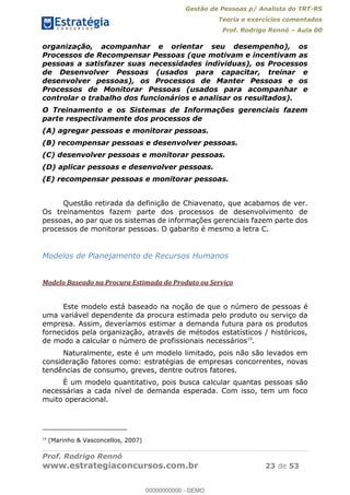 Gestão de Pessoas p/ Analista do TRT-RS
Teoria e exercícios comentados
Prof. Rodrigo Rennó Aula 00
Prof. Rodrigo Rennó
www.estrategiaconcursos.com.br 23 de 53
organização, acompanhar e orientar seu desempenho), os
Processos de Recompensar Pessoas (que motivam e incentivam as
pessoas a satisfazer suas necessidades individuas), os Processos
de Desenvolver Pessoas (usados para capacitar, treinar e
desenvolver pessoas), os Processos de Manter Pessoas e os
Processos de Monitorar Pessoas (usados para acompanhar e
controlar o trabalho dos funcionários e analisar os resultados).
O Treinamento e os Sistemas de Informações gerenciais fazem
parte respectivamente dos processos de
(A) agregar pessoas e monitorar pessoas.
(B) recompensar pessoas e desenvolver pessoas.
(C) desenvolver pessoas e monitorar pessoas.
(D) aplicar pessoas e desenvolver pessoas.
(E) recompensar pessoas e monitorar pessoas.
Questão retirada da definição de Chiavenato, que acabamos de ver.
Os treinamentos fazem parte dos processos de desenvolvimento de
pessoas, ao par que os sistemas de informações gerenciais fazem parte dos
processos de monitorar pessoas. O gabarito é mesmo a letra C.
Modelos de Planejamento de Recursos Humanos
Modelo Baseado na Procura Estimada do Produto ou Serviço
Este modelo está baseado na noção de que o número de pessoas é
uma variável dependente da procura estimada pelo produto ou serviço da
empresa. Assim, deveríamos estimar a demanda futura para os produtos
fornecidos pela organização, através de métodos estatísticos / históricos,
de modo a calcular o número de profissionais necessários19
.
Naturalmente, este é um modelo limitado, pois não são levados em
consideração fatores como: estratégias de empresas concorrentes, novas
tendências de consumo, greves, dentre outros fatores.
È um modelo quantitativo, pois busca calcular quantas pessoas são
necessárias a cada nível de demanda esperada. Com isso, tem um foco
muito operacional.
19
(Marinho & Vasconcellos, 2007)
00000000000
00000000000 - DEMO
 