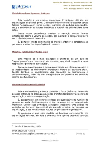 Gestão de Pessoas p/ Analista do TRT-RS
Teoria e exercícios comentados
Prof. Rodrigo Rennó Aula 00
Prof. Rodrigo Rennó
www.estrategiaconcursos.com.br 24 de 53
Modelo Baseado em Segmentos de Cargos
Este também é um modelo operacional. È bastante utilizado por
organizações de grande porte. O conceito básico é o de se escolher certos
etc.) e estabelecer os valores históricos e futuros de pessoal para cada
setor.
Deste modo, poderíamos analisar a variação destes fatores
estratégicos (como a volume de vendas, por exemplo) e calcular qual deve
ser o nível de pessoal necessário.
É, portanto, muito semelhante ao modelo anterior e caracteriza-se
por conter muitas das imperfeições do mesmo.
Modelo de Substituição de Postos-chave
Este modelo já é mais avançado e utiliza-se de um tipo de
Com este organograma, a empresa apresenta um plano de carreira e
as possibilidades de crescimento profissional dentro da estrutura atual.
Facilita também o planejamento das operações de treinamento e
desenvolvimento, além de dar transparência ao processo de evolução
interna dos funcionários.
Modelo Baseado no Fluxo de Pessoal
Este é um modelo que busca controlar o fluxo (daí o seu nome) de
pessoas entrando na organização, sendo transferidas/promovias dentro da
organização e saindo da organização.
É, basicamente, um controle contábil ou quantitativo do número de
pessoas em cada nível hierárquico ou tipo de cargo em um determinado
momento. Dentre suas principais vantagens, possibilita uma análise da
variação do turnover (percentual de entrada e saída de pessoas na
organização) e das necessidades futuras de pessoal na organização20
.
O problema é que este modelo só funciona corretamente em
organizações estáveis, em que a demanda e o tipo de produtos/serviços
20
(Marinho & Vasconcellos, 2007)
00000000000
00000000000 - DEMO
 