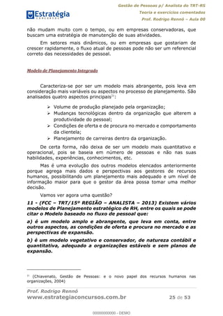 Gestão de Pessoas p/ Analista do TRT-RS
Teoria e exercícios comentados
Prof. Rodrigo Rennó Aula 00
Prof. Rodrigo Rennó
www.estrategiaconcursos.com.br 25 de 53
não mudam muito com o tempo, ou em empresas conservadoras, que
buscam uma estratégia de manutenção de suas atividades.
Em setores mais dinâmicos, ou em empresas que gostariam de
crescer rapidamente, o fluxo atual de pessoas pode não ser um referencial
correto das necessidades de pessoal.
Modelo de Planejamento Integrado
Caracteriza-se por ser um modelo mais abrangente, pois leva em
consideração mais variáveis ou aspectos no processo de planejamento. São
analisados quatro aspectos principais21
:
Volume de produção planejado pela organização;
Mudanças tecnológicas dentro da organização que alterem a
produtividade do pessoal;
Condições de oferta e de procura no mercado e comportamento
da clientela;
Planejamento de carreiras dentro da organização.
De certa forma, não deixa de ser um modelo mais quantitativo e
operacional, pois se baseia em número de pessoas e não nas suas
habilidades, experiências, conhecimentos, etc.
Mas é uma evolução dos outros modelos elencados anteriormente
porque agrega mais dados e perspectivas aos gestores de recursos
humanos, possibilitando um planejamento mais adequado e um nível de
informação maior para que o gestor da área possa tomar uma melhor
decisão.
Vamos ver agora uma questão?
11 - (FCC TRT/15º REGIÃO ANALISTA 2013) Existem vários
modelos de Planejamento estratégico de RH, entre os quais se pode
citar o Modelo baseado no fluxo de pessoal que:
a) é um modelo amplo e abrangente, que leva em conta, entre
outros aspectos, as condições de oferta e procura no mercado e as
perspectivas de expansão.
b) é um modelo vegetativo e conservador, de natureza contábil e
quantitativa, adequado a organizações estáveis e sem planos de
expansão.
21
(Chiavenato, Gestão de Pessoas: e o novo papel dos recursos humanos nas
organizações, 2004)
00000000000
00000000000 - DEMO
 