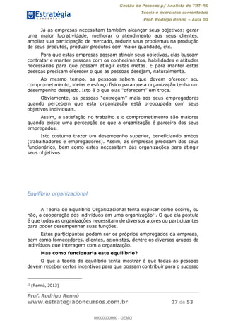 Gestão de Pessoas p/ Analista do TRT-RS
Teoria e exercícios comentados
Prof. Rodrigo Rennó Aula 00
Prof. Rodrigo Rennó
www.estrategiaconcursos.com.br 27 de 53
Já as empresas necessitam também alcançar seus objetivos: gerar
uma maior lucratividade, melhorar o atendimento aos seus clientes,
ampliar sua participação de mercado, reduzir seus problemas na produção
de seus produtos, produzir produtos com maior qualidade, etc.
Para que estas empresas possam atingir seus objetivos, elas buscam
contratar e manter pessoas com os conhecimentos, habilidades e atitudes
necessárias para que possam atingir estas metas. E para manter estas
pessoas precisam oferecer o que as pessoas desejam, naturalmente.
Ao mesmo tempo, as pessoas sabem que devem oferecer seu
comprometimento, ideias e esforço físico para que a organização tenha um
quando percebem que esta organização está preocupada com seus
objetivos individuais.
Assim, a satisfação no trabalho e o comprometimento são maiores
quando existe uma percepção de que a organização é parceira dos seus
empregados.
Isto costuma trazer um desempenho superior, beneficiando ambos
(trabalhadores e empregadores). Assim, as empresas precisam dos seus
funcionários, bem como estes necessitam das organizações para atingir
seus objetivos.
Equilíbrio organizacional
A Teoria do Equilíbrio Organizacional tenta explicar como ocorre, ou
não, a cooperação dos indivíduos em uma organização22
. O que ela postula
é que todas as organizações necessitam de diversos atores ou participantes
para poder desempenhar suas funções.
Estes participantes podem ser os próprios empregados da empresa,
bem como fornecedores, clientes, acionistas, dentre os diversos grupos de
indivíduos que interagem com a organização.
Mas como funcionaria este equilíbrio?
O que a teoria do equilíbrio tenta mostrar é que todas as pessoas
devem receber certos incentivos para que possam contribuir para o sucesso
22
(Rennó, 2013)
00000000000
00000000000 - DEMO
 
