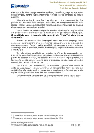 Gestão de Pessoas p/ Analista do TRT-RS
Teoria e exercícios comentados
Prof. Rodrigo Rennó Aula 00
Prof. Rodrigo Rennó
www.estrategiaconcursos.com.br 28 de 53
da instituição. Elas desejam receber salários, benefícios, pagamentos pelos
seus serviços, dentre outros incentivos fornecidos pela empresa ou órgão
público.
Mas a organização também quer algo em troca, naturalmente. Ela
precisa do trabalho, dos serviços prestados, do comprometimento, das
ideias, dentre outras contribuições fornecidas pelos indivíduos ou grupos
de pessoas com quem tem relação.
Desta forma, as pessoas esperam receber incentivos da organização
em troca das suas contribuições e o mesmo ocorre por parte da instituição.
adequada!
Assim, as pessoas irão
sempre que perceberem uma recompensa justa por parte da organização
aos seus esforços. Quando existe equilíbrio, as pessoas buscam continuar
a interagir com a empresa, dando sustentação, segurança e continuidade
à instituição.
Se não existir equilíbrio na relação (a oferta da organização ser
inferior ao que é ofertado pelas pessoas) a empresa terá uma constante
perda de pessoal, ou seja, as pessoas buscarão outros empregadores, os
fornecedores não venderão mais para a empresa, os acionistas venderão
suas ações, dentre outras perdas.
De acordo com Chiavenato23
,
êxito da organização em remunerar seus participantes (com dinheiro ou
satisfações não-materiais) e motivá-los a continuarem fazendo parte da
De acordo com Chiavenato, os princípios básicos desta teoria são24
:
23
(Chiavenato, Introdução à teoria geral da administração, 2011)
24
(Chiavenato, Introdução à teoria geral da administração, 2011)
00000000000
00000000000 - DEMO
 