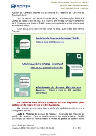 Gestão de Pessoas p/ Analista do TRT-RS
Teoria e exercícios comentados
Prof. Rodrigo Rennó Aula 00
Prof. Rodrigo Rennó
www.estrategiaconcursos.com.br 2 de 53
Auditor de Controle Interno na Secretaria de Fazenda do Governo do
Distrito Federal.
Sou professor de Administração Geral, Administração Pública e
Gestão de Pessoas desde 2007 e já lecionei em muitos cursos preparatórios
para concursos em todo o Brasil, tanto com material escrito quanto com
material em vídeo.
Além disso, sou autor de três livros na área, publicados pela editora
Elsevier:
Se aparecer uma dúvida qualquer estarei disponível para
esclarecer de modo direto e individualizado.
Os tópicos cobrados pela banca serão disponibilizados de acordo o
cronograma abaixo:
Aula 0: Modelos de Gestão de Pessoas Evolução dos modelos de
gestão de pessoas. Fatores condicionantes de cada modelo. Gestão
Estratégica de Pessoas. Possibilidades e limites da gestão de pessoas como
Administração Geral para Concursos 2º Edição -
Teoria e mais de 800 questões
Administração Geral e Pública Cespe/UnB
Mais de 900 questões comentadas
Administração de Recursos Materiais para
Concursos - Teoria e mais de 370 questões
comentadas
00000000000
00000000000 - DEMO
 