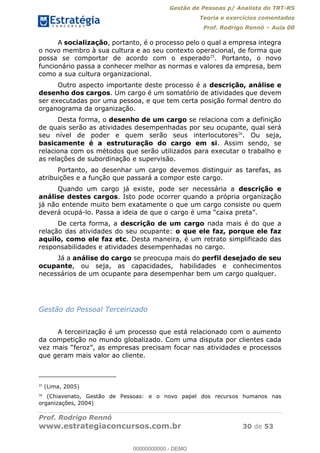 Gestão de Pessoas p/ Analista do TRT-RS
Teoria e exercícios comentados
Prof. Rodrigo Rennó Aula 00
Prof. Rodrigo Rennó
www.estrategiaconcursos.com.br 30 de 53
A socialização, portanto, é o processo pelo o qual a empresa integra
o novo membro à sua cultura e ao seu contexto operacional, de forma que
possa se comportar de acordo com o esperado25
. Portanto, o novo
funcionário passa a conhecer melhor as normas e valores da empresa, bem
como a sua cultura organizacional.
Outro aspecto importante deste processo é a descrição, análise e
desenho dos cargos. Um cargo é um somatório de atividades que devem
ser executadas por uma pessoa, e que tem certa posição formal dentro do
organograma da organização.
Desta forma, o desenho de um cargo se relaciona com a definição
de quais serão as atividades desempenhadas por seu ocupante, qual será
seu nível de poder e quem serão seus interlocutores26
. Ou seja,
basicamente é a estruturação do cargo em si. Assim sendo, se
relaciona com os métodos que serão utilizados para executar o trabalho e
as relações de subordinação e supervisão.
Portanto, ao desenhar um cargo devemos distinguir as tarefas, as
atribuições e a função que passará a compor este cargo.
Quando um cargo já existe, pode ser necessária a descrição e
análise destes cargos. Isto pode ocorrer quando a própria organização
já não entende muito bem exatamente o que um cargo consiste ou quem
deverá ocupá-
De certa forma, a descrição de um cargo nada mais é do que a
relação das atividades do seu ocupante: o que ele faz, porque ele faz
aquilo, como ele faz etc. Desta maneira, é um retrato simplificado das
responsabilidades e atividades desempenhadas no cargo.
Já a análise do cargo se preocupa mais do perfil desejado de seu
ocupante, ou seja, as capacidades, habilidades e conhecimentos
necessários de um ocupante para desempenhar bem um cargo qualquer.
Gestão do Pessoal Terceirizado
A terceirização é um processo que está relacionado com o aumento
da competição no mundo globalizado. Com uma disputa por clientes cada
atividades e processos
que geram mais valor ao cliente.
25
(Lima, 2005)
26
(Chiavenato, Gestão de Pessoas: e o novo papel dos recursos humanos nas
organizações, 2004)
00000000000
00000000000 - DEMO
 