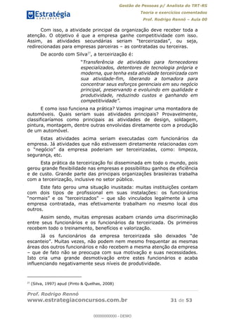Gestão de Pessoas p/ Analista do TRT-RS
Teoria e exercícios comentados
Prof. Rodrigo Rennó Aula 00
Prof. Rodrigo Rennó
www.estrategiaconcursos.com.br 31 de 53
Com isso, a atividade principal da organização deve receber toda a
atenção. O objetivo é que a empresa ganhe competitividade com isso.
redirecionadas para empresas parceiras as contratadas ou terceiras.
De acordo com Silva27
, a terceirização é:
Transferência de atividades para fornecedores
especializados, detentores de tecnologia própria e
moderna, que tenha esta atividade terceirizada com
sua atividade-fim, liberando a tomadora para
concentrar seus esforços gerenciais em seu negócio
principal, preservando e evoluindo em qualidade e
produtividade, reduzindo custos e ganhando em
E como isso funciona na prática? Vamos imaginar uma montadora de
automóveis. Quais seriam suas atividades principais? Provavelmente,
classificaríamos como principais as atividades de design, soldagem,
pintura, montagem, dentre outras envolvidas diretamente com a produção
de um automóvel.
Estas atividades acima seriam executadas com funcionários da
empresa. Já atividades que não estivessem diretamente relacionadas com
segurança, etc.
Esta prática da terceirização foi disseminada em todo o mundo, pois
gerou grande flexibilidade nas empresas e possibilitou ganhos de eficiência
e de custo. Grande parte das principais organizações brasileiras trabalha
com a terceirização, inclusive no setor público.
Este fato gerou uma situação inusitada: muitas instituições contam
com dois tipos de profissional em suas instalações: os funcionários
que são vinculados legalmente à uma
empresa contratada, mas efetivamente trabalham no mesmo local dos
outros.
Assim sendo, muitas empresas acabam criando uma discriminação
entre seus funcionários e os funcionários da terceirizada. Os primeiros
recebem todo o treinamento, benefícios e valorização.
Já os funcionários da empresa terceiriza
áreas dos outros funcionários e não recebem a mesma atenção da empresa
que de fato não se preocupa com sua motivação e suas necessidades.
Isto cria uma grande desmotivação entre estes funcionários e acaba
influenciando negativamente seus níveis de produtividade.
27
(Silva, 1997) apud (Pinto & Quelhas, 2008)
00000000000
00000000000 - DEMO
 
