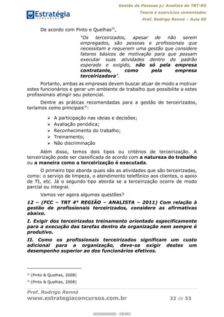 Gestão de Pessoas p/ Analista do TRT-RS
Teoria e exercícios comentados
Prof. Rodrigo Rennó Aula 00
Prof. Rodrigo Rennó
www.estrategiaconcursos.com.br 32 de 53
De acordo com Pinto e Quelhas28
,
empregados, são pessoas e profissionais que
necessitam e requerem uma gestão que considere
fatores básicos de motivação para que possam
executar suas atividades dentro do padrão
esperado e exigido, não só pela empresa
contratante, como pela empresa
terceirizadora
Portanto, ambas as empresas devem buscar atuar de modo a motivar
estes funcionários e gerar um ambiente de trabalho que possibilite a estes
profissionais atingir seu potencial.
Dentre as práticas recomendadas para a gestão de terceirizados,
teríamos como principais29
:
A participação nas ideias e decisões;
Avaliação periódica;
Reconhecimento do trabalho;
Treinamento;
Não discriminação
Além disso, temos dois tipos ou critérios de terceirização. A
terceirização pode ser classificada de acordo com a natureza do trabalho
ou a maneira como a terceirização é executada.
O primeiro tipo aborda quais são as atividades que são terceirizadas,
como: o serviço de limpeza, o atendimento telefônico aos clientes, o apoio
de TI, etc. Já o segundo tipo aborda se a terceirização ocorre de modo
parcial ou integral.
Vamos ver agora algumas questões?
12 (FCC TRT 4° REGIÃO ANALISTA 2011) Com relação à
gestão de profissionais terceirizados, considere as afirmativas
abaixo.
I. Exigir dos terceirizados treinamento orientado especificamente
para a execução das tarefas dentro da organização nem sempre é
produtivo.
II. Como os profissionais terceirizados significam um custo
adicional para a organização, deve-se exigir destes um
desempenho superior ao dos funcionários efetivos.
28
(Pinto & Quelhas, 2008)
29
(Pinto & Quelhas, 2008)
00000000000
00000000000 - DEMO
 