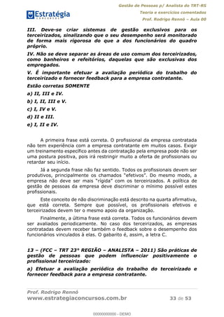 Gestão de Pessoas p/ Analista do TRT-RS
Teoria e exercícios comentados
Prof. Rodrigo Rennó Aula 00
Prof. Rodrigo Rennó
www.estrategiaconcursos.com.br 33 de 53
III. Deve-se criar sistemas de gestão exclusivos para os
terceirizados, sinalizando que o seu desempenho será monitorado
de forma mais rigorosa do que a dos funcionários do quadro
próprio.
IV. Não se deve separar as áreas de uso comum dos terceirizados,
como banheiros e refeitórios, daquelas que são exclusivas dos
empregados.
V. É importante efetuar a avaliação periódica do trabalho do
terceirizado e fornecer feedback para a empresa contratante.
Estão corretas SOMENTE
a) II, III e IV.
b) I, II, III e V.
c) I, IV e V.
d) II e III.
e) I, II e IV.
A primeira frase está correta. O profissional da empresa contratada
não tem experiência com a empresa contratante em muitos casos. Exigir
um treinamento específico antes da contratação pela empresa pode não ser
uma postura positiva, pois irá restringir muito a oferta de profissionais ou
retardar seu início.
Já a segunda frase não faz sentido. Todos os profissionais devem ser
ca de
gestão de pessoas da empresa deve discriminar o mínimo possível estes
profissionais.
Este conceito de não discriminação está descrito na quarta afirmativa,
que está correta. Sempre que possível, os profissionais efetivos e
terceirizados devem ter o mesmo apoio da organização.
Finalmente, a última frase está correta. Todos os funcionários devem
ser avaliados periodicamente. No caso dos terceirizados, as empresas
contratadas devem receber também o feedback sobre o desempenho dos
funcionários vinculados à elas. O gabarito é, assim, a letra C.
13 (FCC TRT 23° REGIÃO ANALISTA 2011) São práticas de
gestão de pessoas que podem influenciar positivamente o
profissional terceirizado:
a) Efetuar a avaliação periódica do trabalho do terceirizado e
fornecer feedback para a empresa contratante.
00000000000
00000000000 - DEMO
 